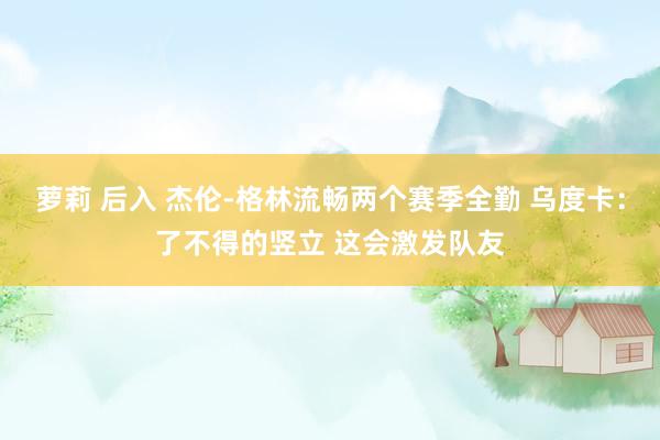 萝莉 后入 杰伦-格林流畅两个赛季全勤 乌度卡：了不得的竖立 这会激发队友