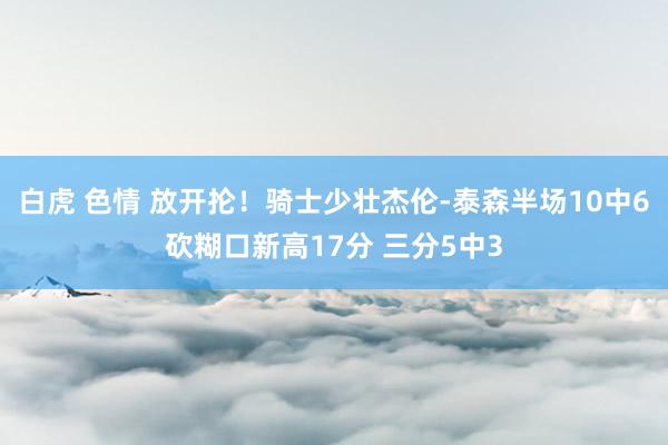 白虎 色情 放开抡！骑士少壮杰伦-泰森半场10中6砍糊口新高17分 三分5中3