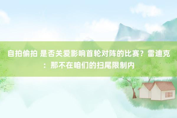 自拍偷拍 是否关爱影响首轮对阵的比赛？雷迪克：那不在咱们的扫尾限制内