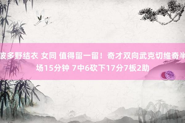 波多野结衣 女同 值得留一留！奇才双向武克切维奇半场15分钟 7中6砍下17分7板2助