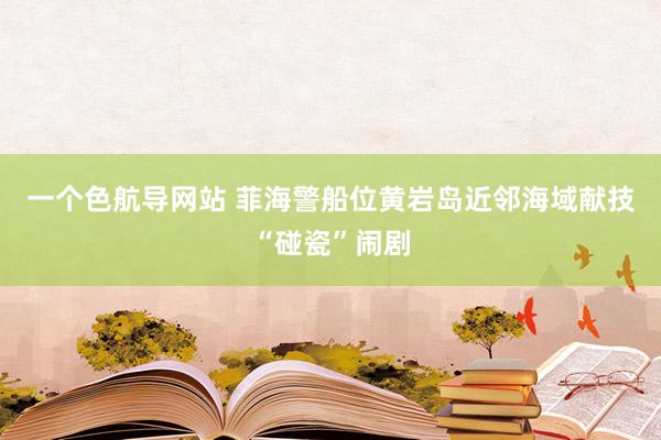 一个色航导网站 菲海警船位黄岩岛近邻海域献技“碰瓷”闹剧