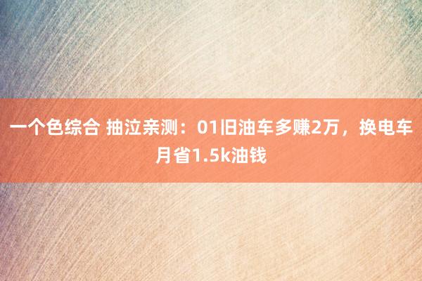 一个色综合 抽泣亲测：01旧油车多赚2万，换电车月省1.5k油钱