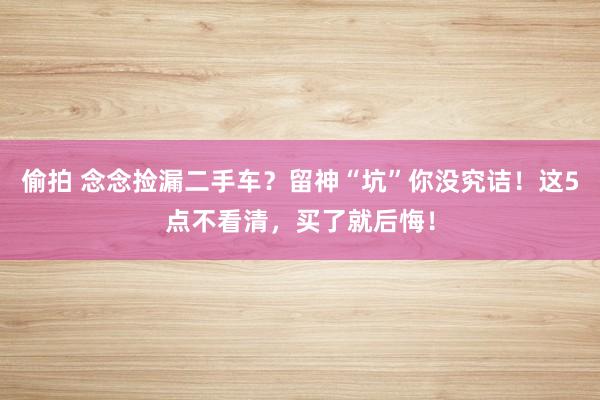 偷拍 念念捡漏二手车？留神“坑”你没究诘！这5点不看清，买了就后悔！