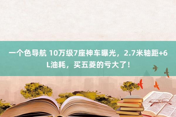 一个色导航 10万级7座神车曝光，2.7米轴距+6L油耗，买五菱的亏大了！