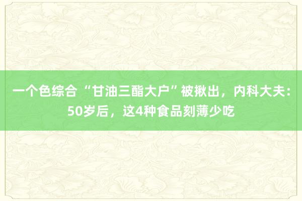一个色综合 “甘油三酯大户”被揪出，内科大夫：50岁后，这4种食品刻薄少吃