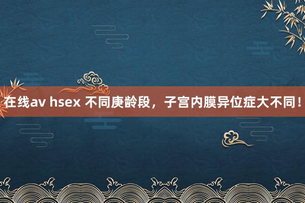 在线av hsex 不同庚龄段，子宫内膜异位症大不同！