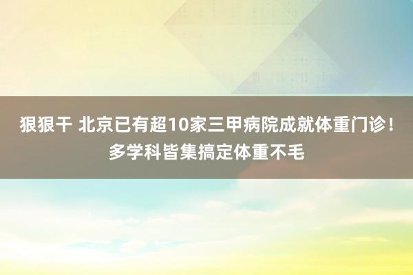 狠狠干 北京已有超10家三甲病院成就体重门诊！多学科皆集搞定体重不毛