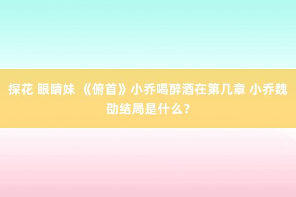 探花 眼睛妹 《俯首》小乔喝醉酒在第几章 小乔魏劭结局是什么？