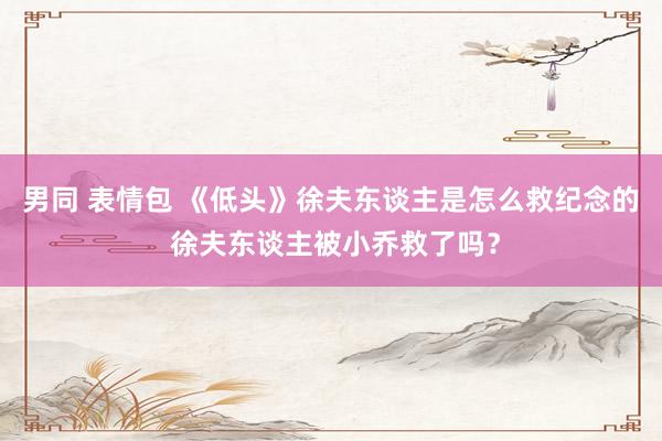 男同 表情包 《低头》徐夫东谈主是怎么救纪念的 徐夫东谈主被小乔救了吗？