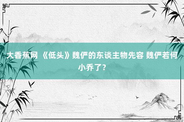 大香蕉网 《低头》魏俨的东谈主物先容 魏俨若何小乔了？