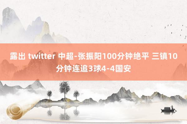 露出 twitter 中超-张振阳100分钟绝平 三镇10分钟连追3球4-4国安