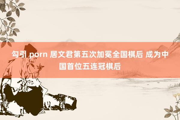 勾引 porn 居文君第五次加冕全国棋后 成为中国首位五连冠棋后