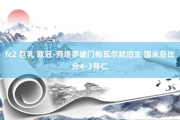 fc2 巨乳 欧冠-劳塔罗破门帕瓦尔弑旧主 国米总比分4-3拜仁