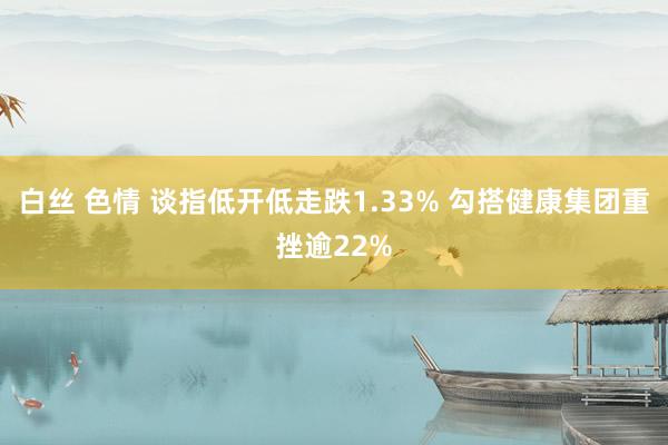 白丝 色情 谈指低开低走跌1.33% 勾搭健康集团重挫逾22%
