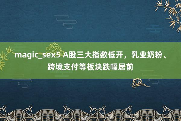 magic_sex5 A股三大指数低开，乳业奶粉、跨境支付等板块跌幅居前
