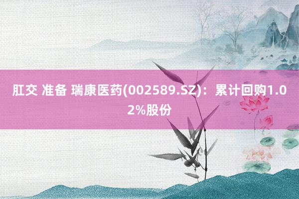 肛交 准备 瑞康医药(002589.SZ)：累计回购1.02%股份