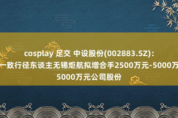 cosplay 足交 中设股份(002883.SZ)：无锡交通之一致行径东谈主无锡炬航拟增合手2500万元-5000万元公司股份
