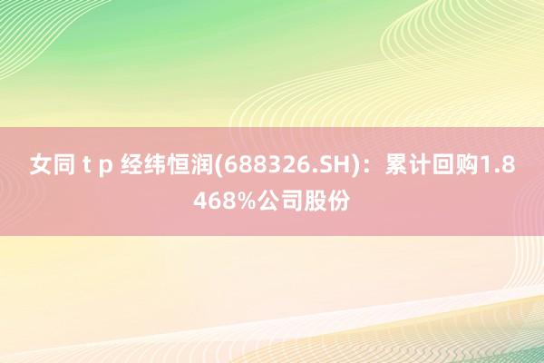 女同 t p 经纬恒润(688326.SH)：累计回购1.8468%公司股份