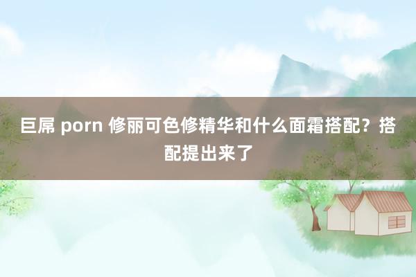 巨屌 porn 修丽可色修精华和什么面霜搭配？搭配提出来了