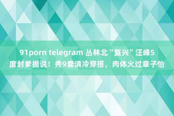 91porn telegram 丛林北“复兴”汪峰5度封爹据说！秀9套清冷穿搭，肉体火过章子怡