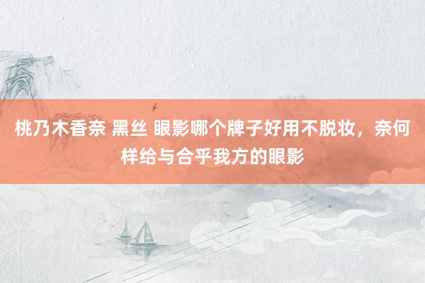 桃乃木香奈 黑丝 眼影哪个牌子好用不脱妆，奈何样给与合乎我方的眼影