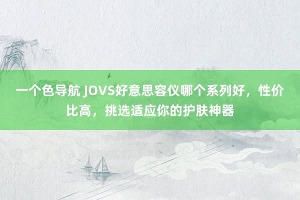 一个色导航 JOVS好意思容仪哪个系列好，性价比高，挑选适应你的护肤神器