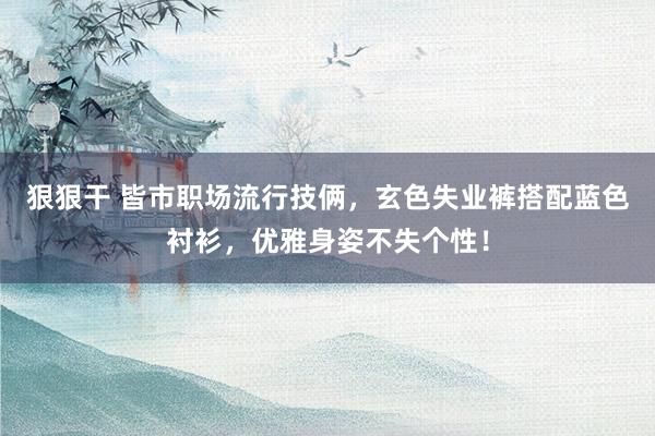狠狠干 皆市职场流行技俩，玄色失业裤搭配蓝色衬衫，优雅身姿不失个性！