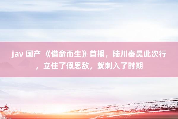 jav 国产 《借命而生》首播，陆川秦昊此次行，立住了假思敌，就刺入了时期