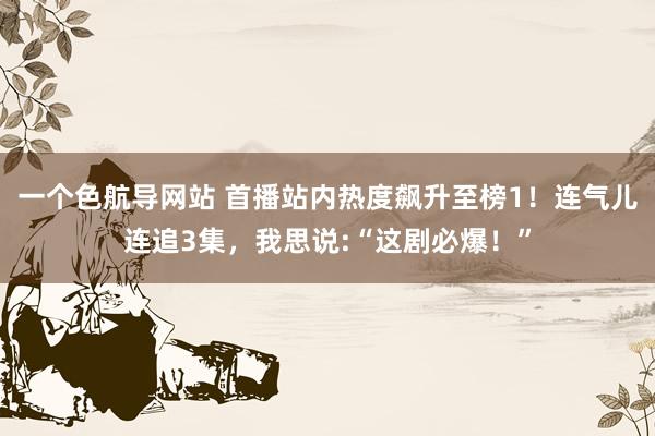 一个色航导网站 首播站内热度飙升至榜1！连气儿连追3集，我思说:“这剧必爆！”