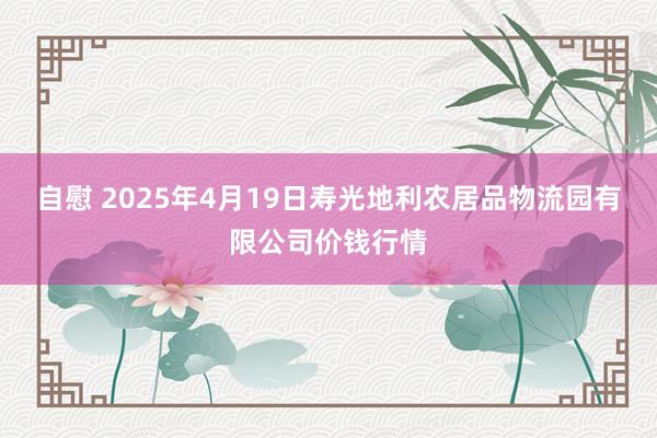 自慰 2025年4月19日寿光地利农居品物流园有限公司价钱行情