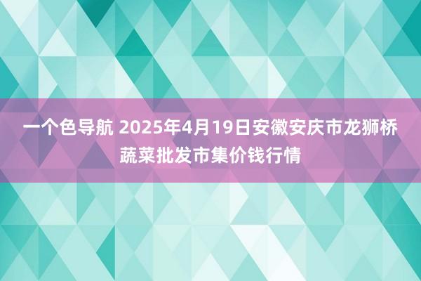 一个色导航 2025年4月19日安徽安庆市龙狮桥蔬菜批发市集价钱行情