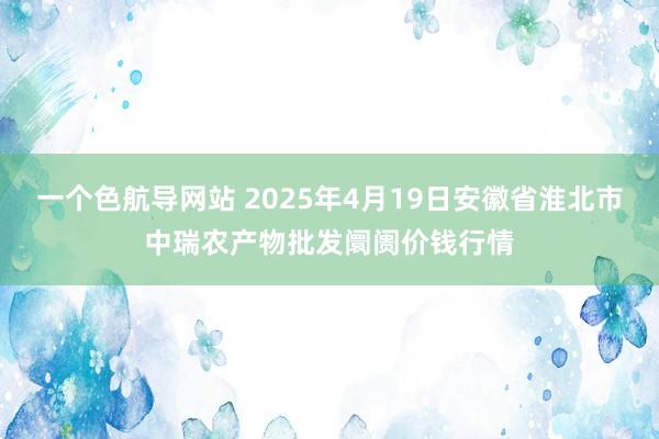 一个色航导网站 2025年4月19日安徽省淮北市中瑞农产物批发阛阓价钱行情