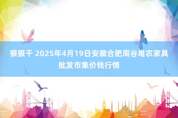 狠狠干 2025年4月19日安徽合肥周谷堆农家具批发市集价钱行情