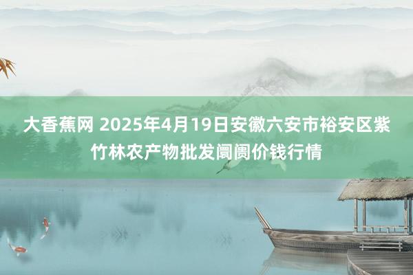大香蕉网 2025年4月19日安徽六安市裕安区紫竹林农产物批发阛阓价钱行情