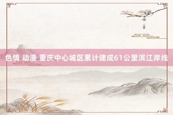 色情 动漫 重庆中心城区累计建成61公里滨江岸线