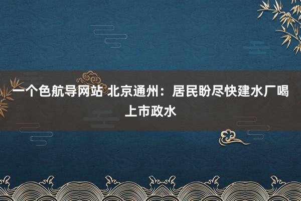 一个色航导网站 北京通州：居民盼尽快建水厂喝上市政水
