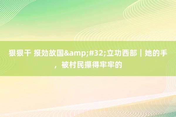 狠狠干 报効故国&#32;立功西部｜她的手，被村民攥得牢牢的