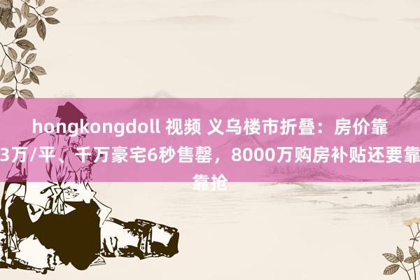 hongkongdoll 视频 义乌楼市折叠：房价靠近3万/平、千万豪宅6秒售罄，8000万购房补贴还要靠抢