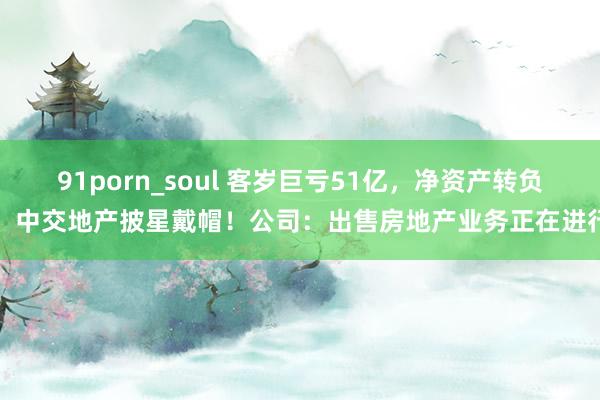 91porn_soul 客岁巨亏51亿，净资产转负，中交地产披星戴帽！公司：出售房地产业务正在进行