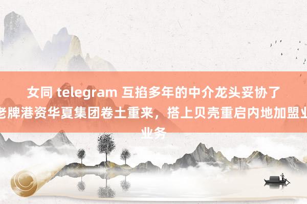 女同 telegram 互掐多年的中介龙头妥协了！老牌港资华夏集团卷土重来，搭上贝壳重启内地加盟业务