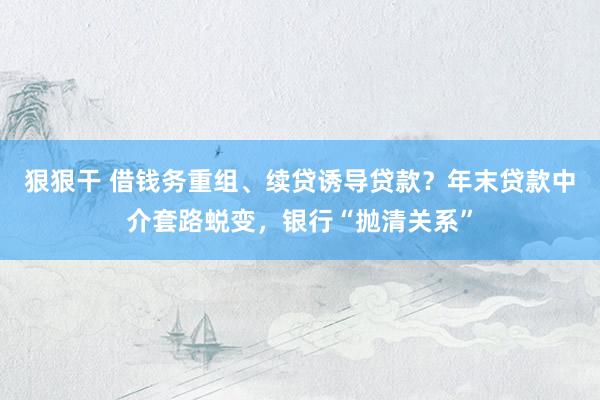 狠狠干 借钱务重组、续贷诱导贷款？年末贷款中介套路蜕变，银行“抛清关系”