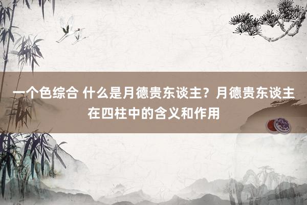 一个色综合 什么是月德贵东谈主？月德贵东谈主在四柱中的含义和作用