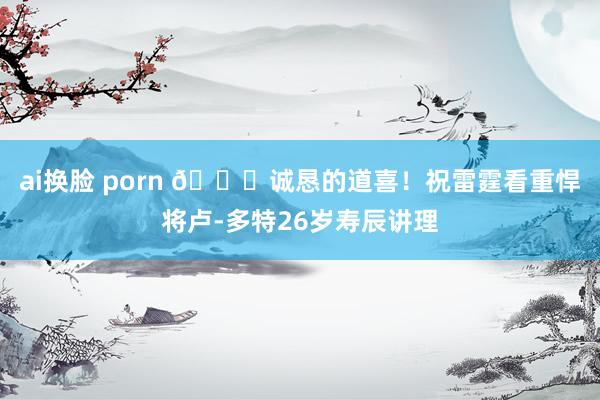 ai换脸 porn 🎂诚恳的道喜！祝雷霆看重悍将卢-多特26岁寿辰讲理