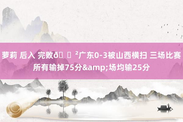 萝莉 后入 完败😲广东0-3被山西横扫 三场比赛所有输掉75分&场均输25分