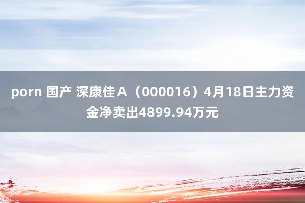 porn 国产 深康佳Ａ（000016）4月18日主力资金净卖出4899.94万元