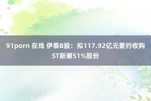 91porn 在线 伊泰B股：拟117.92亿元要约收购ST新潮51%股份