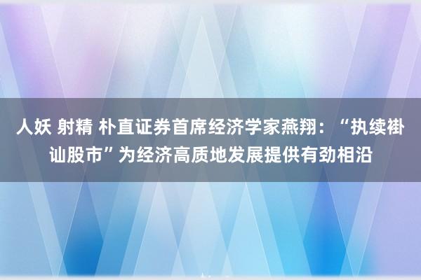 人妖 射精 朴直证券首席经济学家燕翔：“执续褂讪股市”为经济高质地发展提供有劲相沿