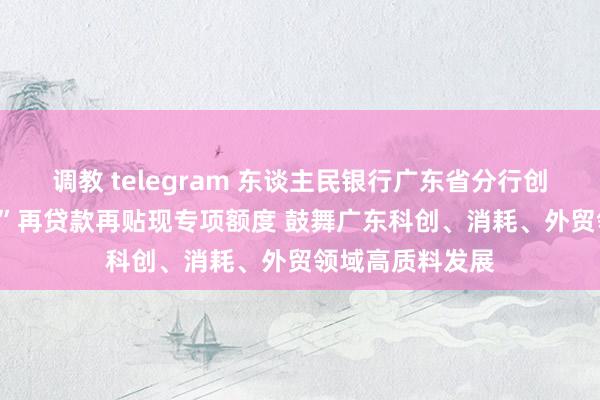 调教 telegram 东谈主民银行广东省分行创设“三个100亿”再贷款再贴现专项额度 鼓舞广东科创、消耗、外贸领域高质料发展