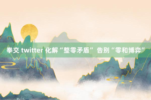 拳交 twitter 化解“整零矛盾” 告别“零和博弈”