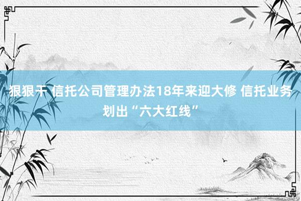 狠狠干 信托公司管理办法18年来迎大修 信托业务划出“六大红线”